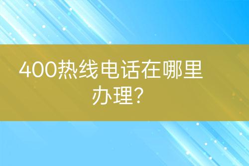 400熱線電話在哪里辦理？