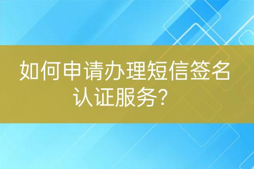 如何申請(qǐng)辦理短信簽名認(rèn)證服務(wù)？